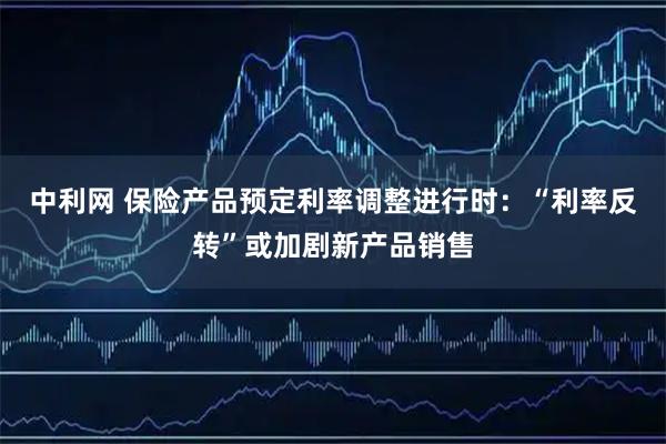 中利网 保险产品预定利率调整进行时：“利率反转”或加剧新产品销售