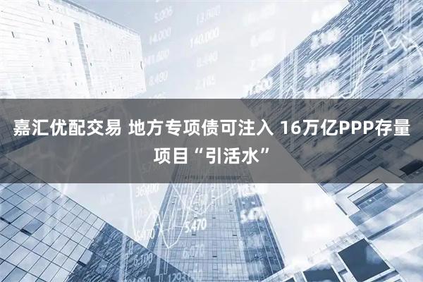 嘉汇优配交易 地方专项债可注入 16万亿PPP存量项目“引活水”