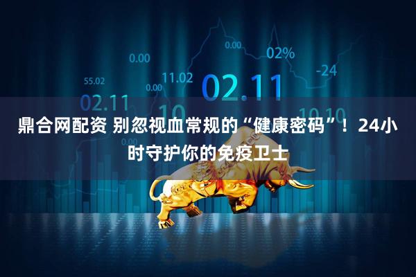 鼎合网配资 别忽视血常规的“健康密码”！24小时守护你的免疫卫士