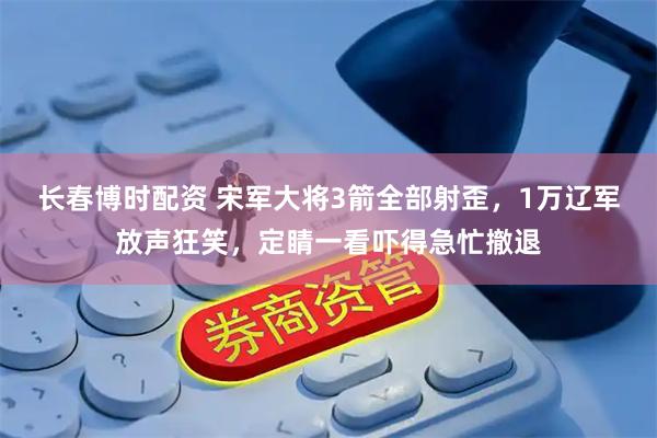 长春博时配资 宋军大将3箭全部射歪，1万辽军放声狂笑，定睛一看吓得急忙撤退