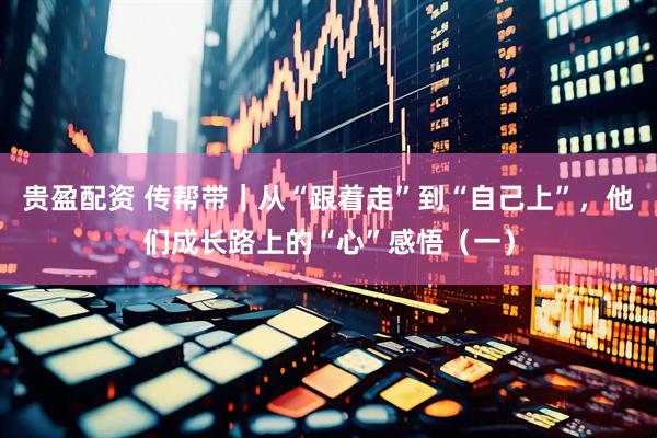 贵盈配资 传帮带｜从“跟着走”到“自己上”，他们成长路上的“心”感悟（一）