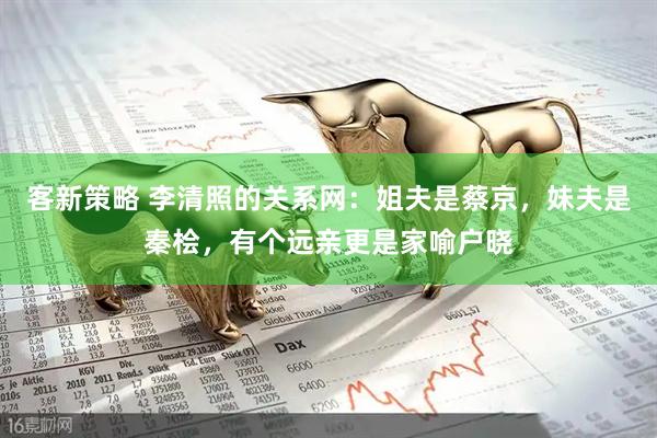 客新策略 李清照的关系网：姐夫是蔡京，妹夫是秦桧，有个远亲更是家喻户晓