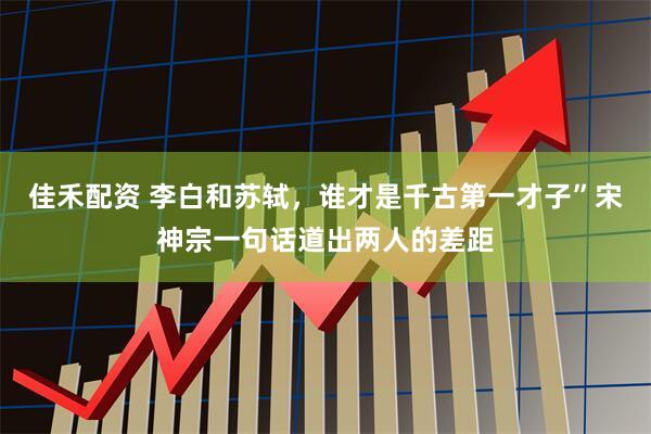 佳禾配资 李白和苏轼，谁才是千古第一才子”宋神宗一句话道出两人的差距