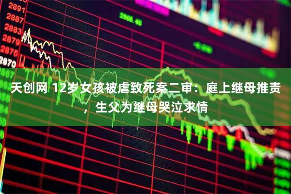 天创网 12岁女孩被虐致死案二审：庭上继母推责，生父为继母哭泣求情