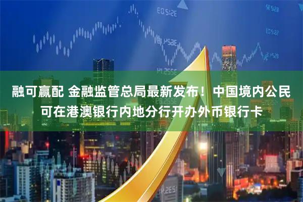 融可赢配 金融监管总局最新发布！中国境内公民可在港澳银行内地分行开办外币银行卡