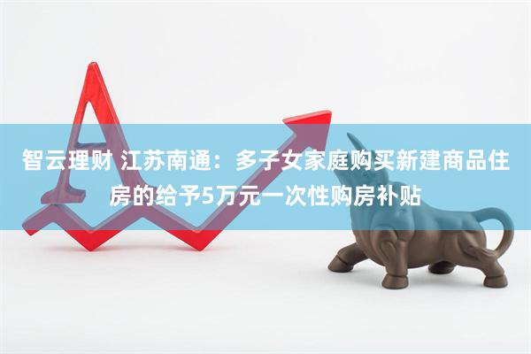 智云理财 江苏南通：多子女家庭购买新建商品住房的给予5万元一次性购房补贴
