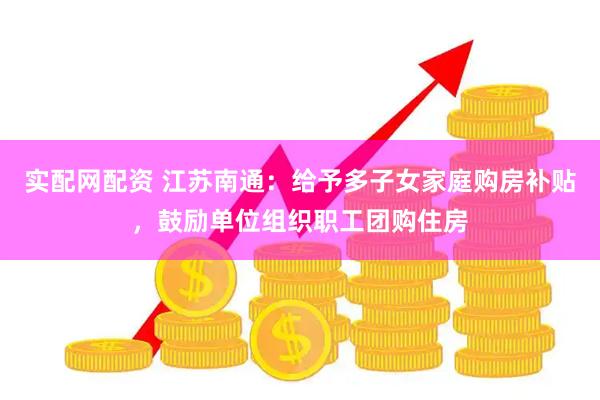 实配网配资 江苏南通：给予多子女家庭购房补贴，鼓励单位组织职工团购住房