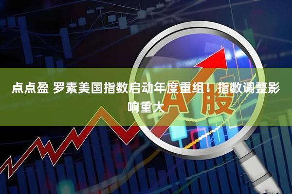 点点盈 罗素美国指数启动年度重组！指数调整影响重大