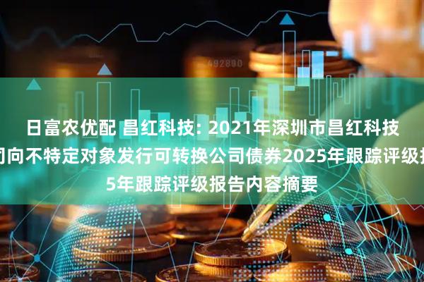 日富农优配 昌红科技: 2021年深圳市昌红科技股份有限公司向不特定对象发行可转换公司债券2025年跟踪评级报告内容摘要