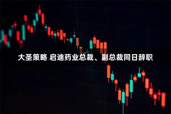 大圣策略 启迪药业总裁、副总裁同日辞职