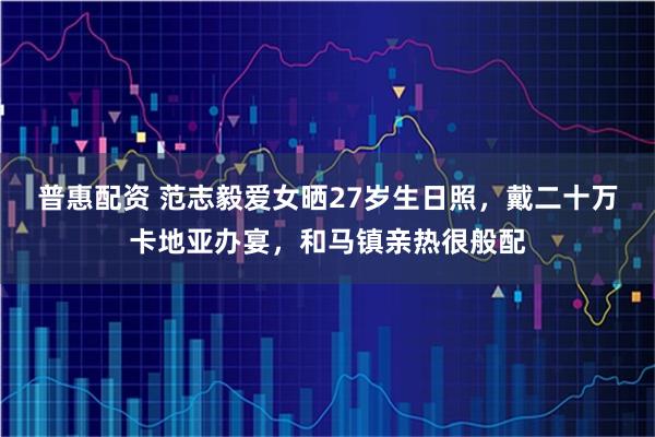 普惠配资 范志毅爱女晒27岁生日照，戴二十万卡地亚办宴，和马镇亲热很般配