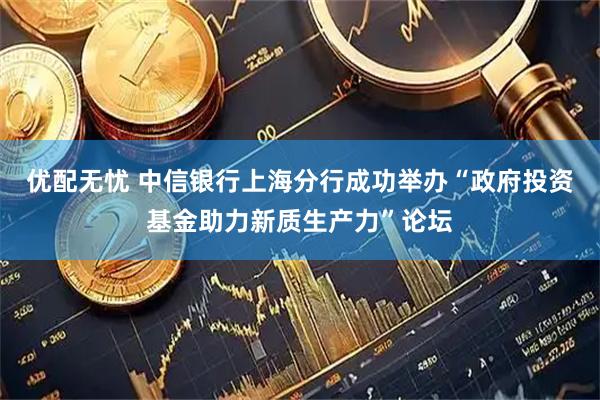优配无忧 中信银行上海分行成功举办“政府投资基金助力新质生产力”论坛