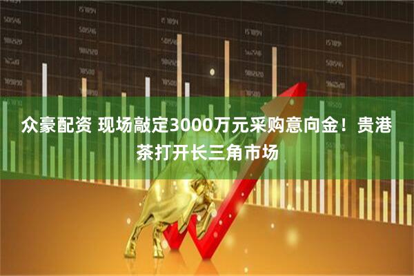 众豪配资 现场敲定3000万元采购意向金!贵港茶打开长三角市场