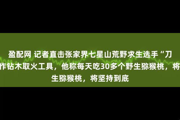 盈配网 记者直击张家界七星山荒野求生选手“刀疤哥”制作钻木取火工具,他称每天吃30多个野生猕猴桃,将坚持到底