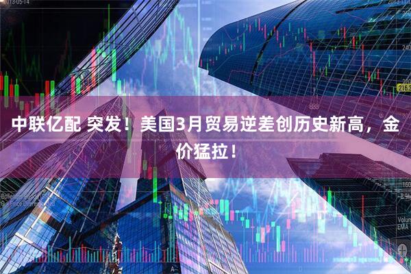 中联亿配 突发！美国3月贸易逆差创历史新高，金价猛拉！