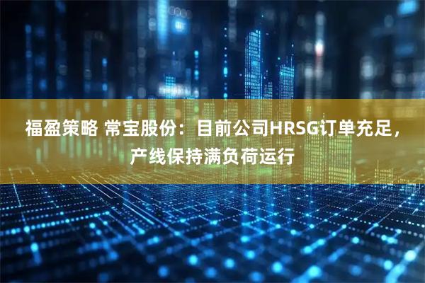 福盈策略 常宝股份：目前公司HRSG订单充足，产线保持满负荷运行