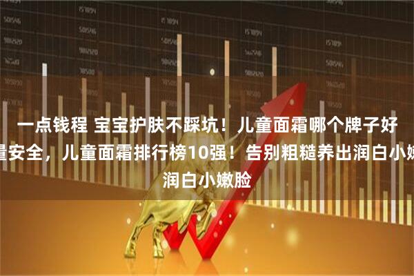 一点钱程 宝宝护肤不踩坑!儿童面霜哪个牌子好质量安全,儿童面霜排行榜10强!告别粗糙养出润白小嫩脸