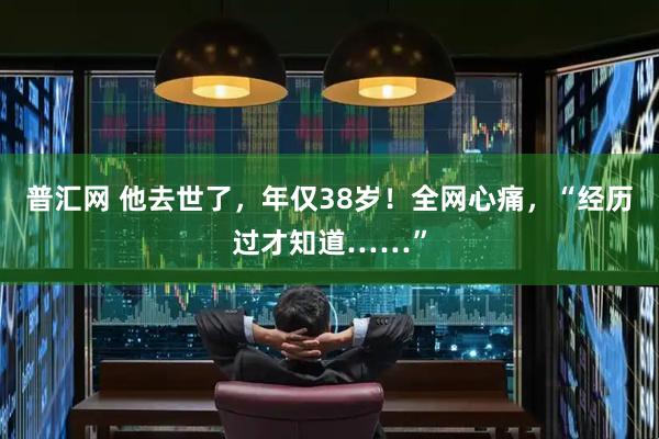 普汇网 他去世了,年仅38岁!全网心痛,“经历过才知道……”