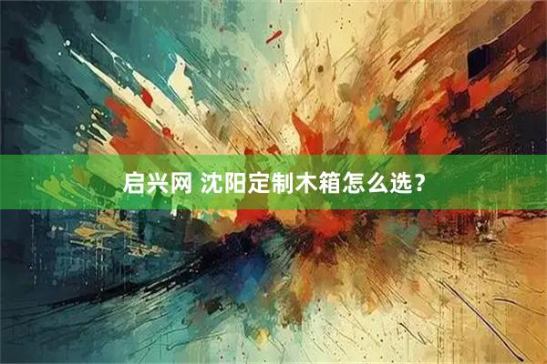 启兴网 沈阳定制木箱怎么选？