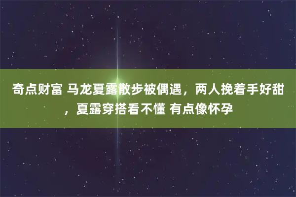 奇点财富 马龙夏露散步被偶遇,两人挽着手好甜,夏露穿搭看不懂 有点像怀孕