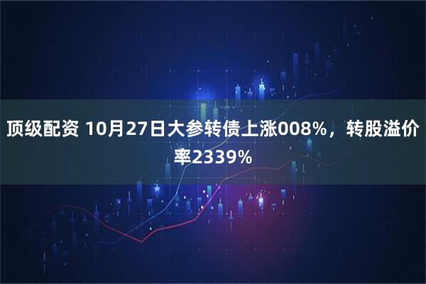 顶级配资 10月27日大参转债上涨008%,转股溢价率2339%