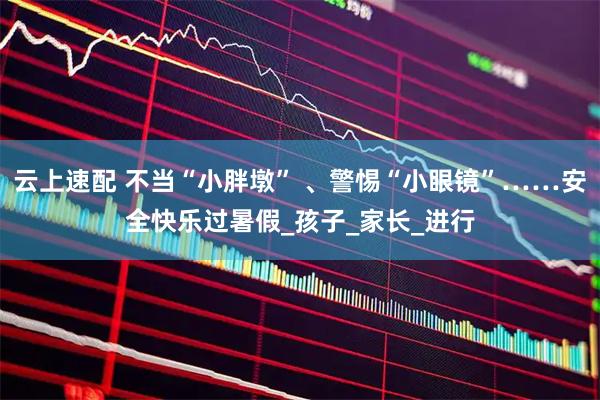 云上速配 不当“小胖墩” 、警惕“小眼镜”……安全快乐过暑假_孩子_家长_进行