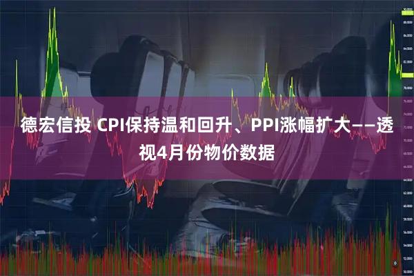 德宏信投 CPI保持温和回升、PPI涨幅扩大——透视4月份物价数据