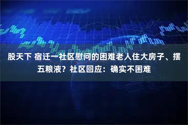 股天下 宿迁一社区慰问的困难老人住大房子、摆五粮液？社区回应：确实不困难