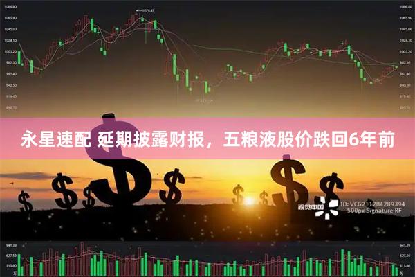 永星速配 延期披露财报，五粮液股价跌回6年前