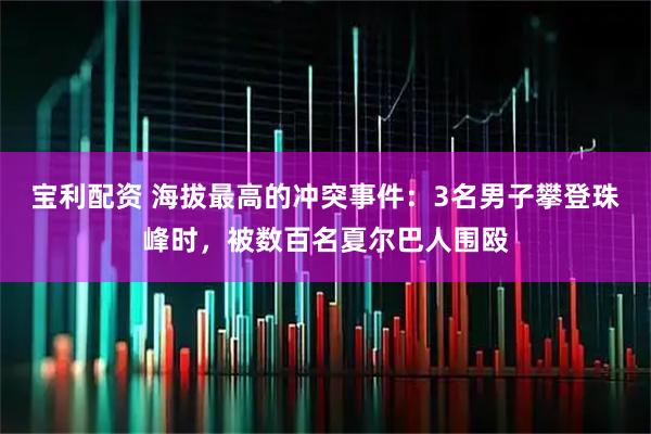 宝利配资 海拔最高的冲突事件：3名男子攀登珠峰时，被数百名夏尔巴人围殴