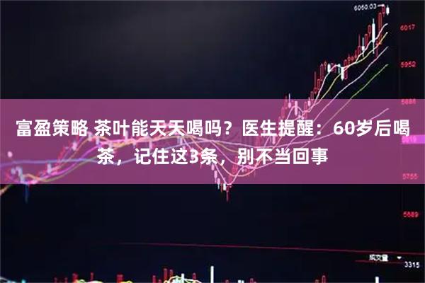 富盈策略 茶叶能天天喝吗？医生提醒：60岁后喝茶，记住这3条，别不当回事