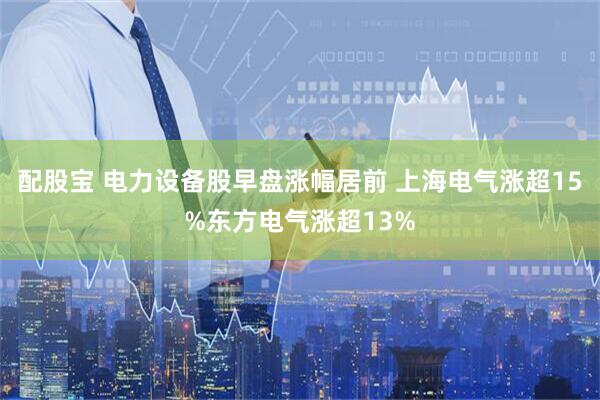 配股宝 电力设备股早盘涨幅居前 上海电气涨超15%东方电气涨超13%