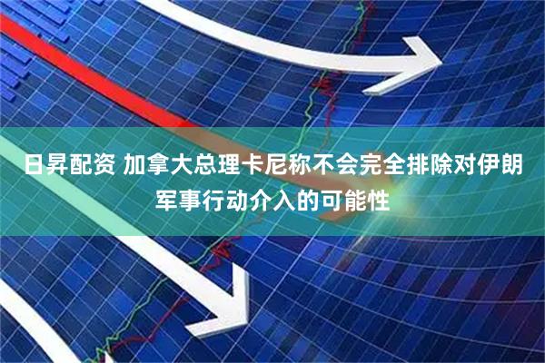 日昇配资 加拿大总理卡尼称不会完全排除对伊朗军事行动介入的可能性